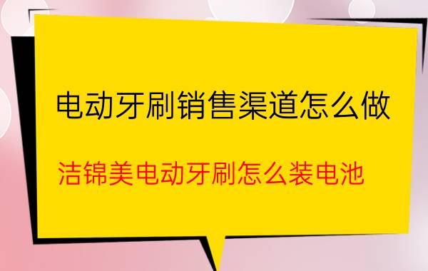 电动牙刷销售渠道怎么做 洁锦美电动牙刷怎么装电池？